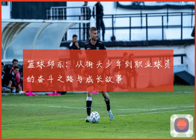 篮球邱东：从街头少年到职业球员的奋斗之路与成长故事