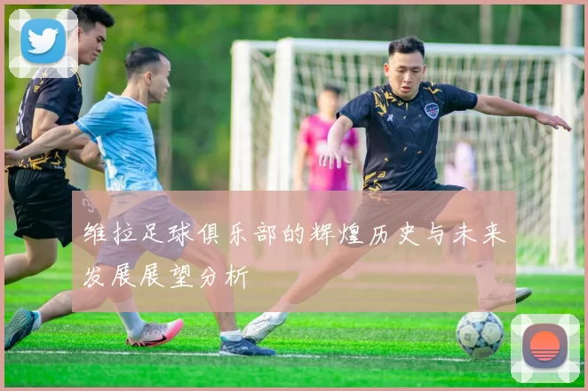 维拉足球俱乐部的辉煌历史与未来发展展望分析