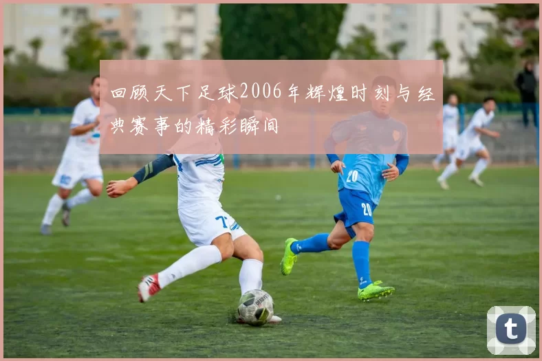 回顾天下足球2006年辉煌时刻与经典赛事的精彩瞬间