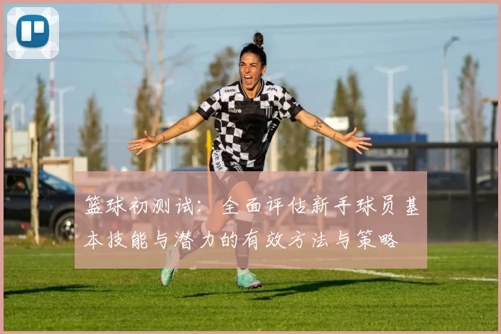 篮球初测试：全面评估新手球员基本技能与潜力的有效方法与策略